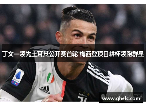 丁文一领先土耳其公开赛首轮 梅西登顶日耕杯领跑群星
