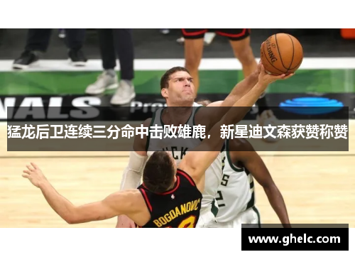 猛龙后卫连续三分命中击败雄鹿，新星迪文森获赞称赞